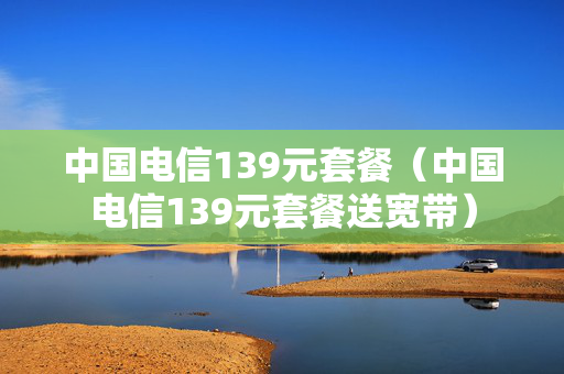 中国电信139元套餐（中国电信139元套餐送宽带）