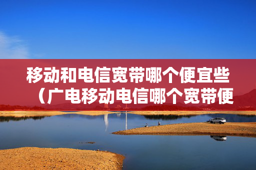 移动和电信宽带哪个便宜些（广电移动电信哪个宽带便宜）