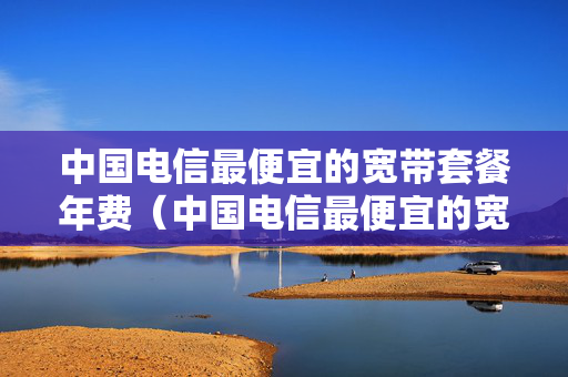 中国电信最便宜的宽带套餐年费（中国电信最便宜的宽带多少钱一个月）
