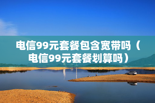 电信99元套餐包含宽带吗（电信99元套餐划算吗）