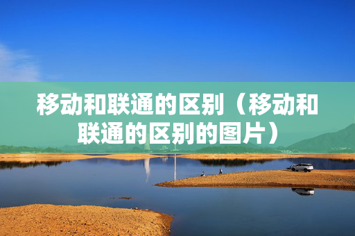 移动和联通的区别（移动和联通的区别的图片）