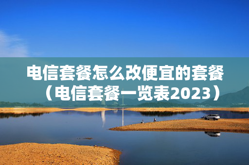 电信套餐怎么改便宜的套餐（电信套餐一览表2023）