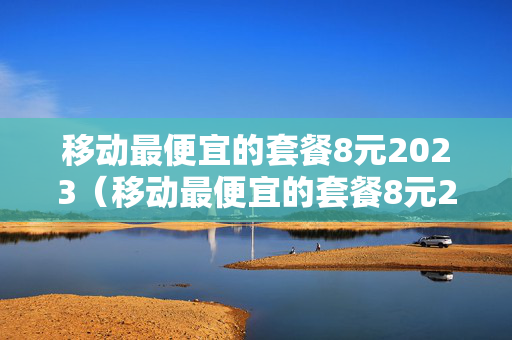 移动最便宜的套餐8元2023（移动最便宜的套餐8元2023年）