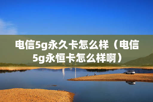 电信5g永久卡怎么样（电信5g永恒卡怎么样啊）