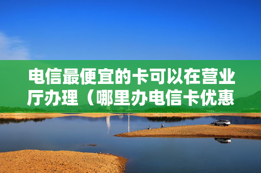 电信最便宜的卡可以在营业厅办理（哪里办电信卡优惠）