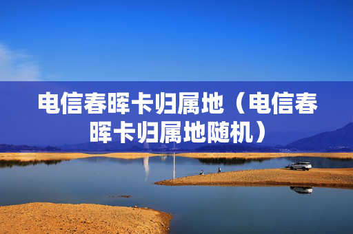 电信春晖卡归属地（电信春晖卡归属地随机）