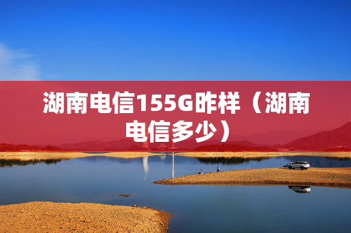 湖南电信155G昨样（湖南电信多少）