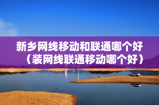 新乡网线移动和联通哪个好（装网线联通移动哪个好）