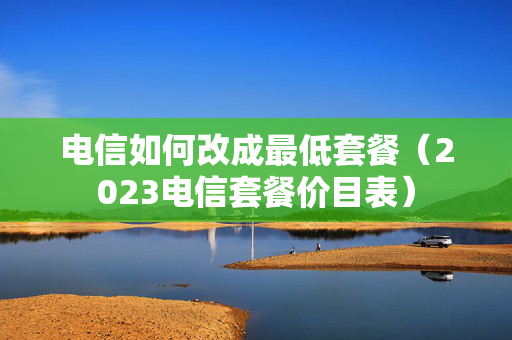 电信如何改成最低套餐（2023电信套餐价目表）