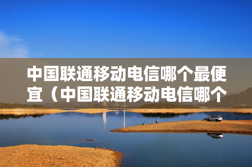 中国联通移动电信哪个最便宜（中国联通移动电信哪个套餐好）