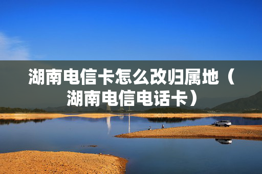 湖南电信卡怎么改归属地（湖南电信电话卡）