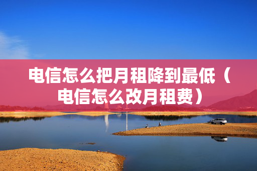 电信怎么把月租降到最低（电信怎么改月租费）