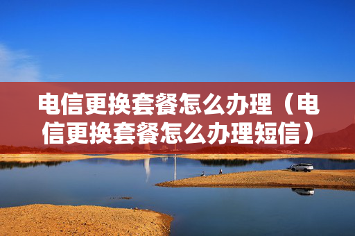 电信更换套餐怎么办理（电信更换套餐怎么办理短信）
