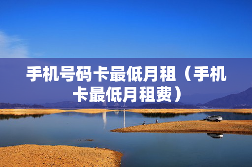 手机号码卡最低月租（手机卡最低月租费）