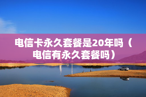 电信卡永久套餐是20年吗（电信有永久套餐吗）