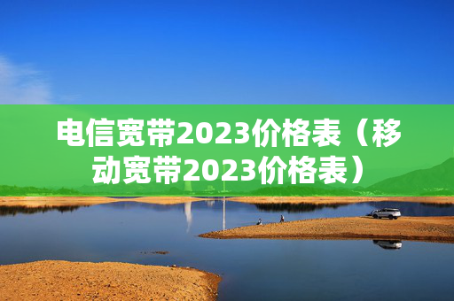 电信宽带2023价格表（移动宽带2023价格表）