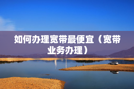 如何办理宽带最便宜（宽带业务办理）
