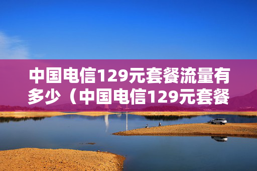 中国电信129元套餐流量有多少（中国电信129元套餐内容）