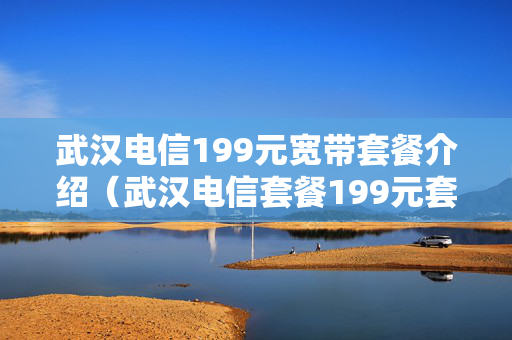 武汉电信199元宽带套餐介绍（武汉电信套餐199元套餐包含什么）
