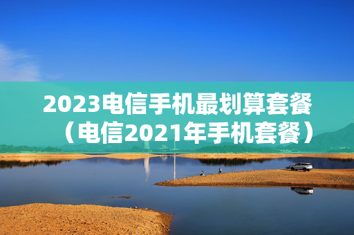 2023电信手机最划算套餐（电信2021年手机套餐）