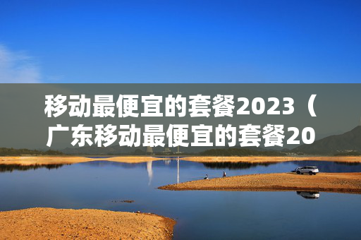 移动最便宜的套餐2023（广东移动最便宜的套餐2023）