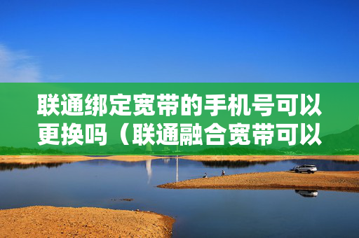 联通绑定宽带的手机号可以更换吗（联通融合宽带可以更换手机号吗）