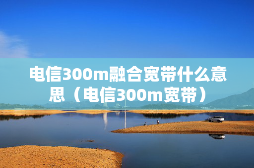 电信300m融合宽带什么意思（电信300m宽带）