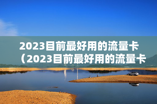 2023目前最好用的流量卡（2023目前最好用的流量卡是哪个）