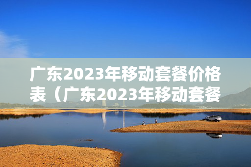 广东2023年移动套餐价格表（广东2023年移动套餐价格表图片）