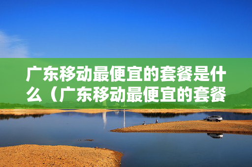 广东移动最便宜的套餐是什么（广东移动最便宜的套餐是什么卡）
