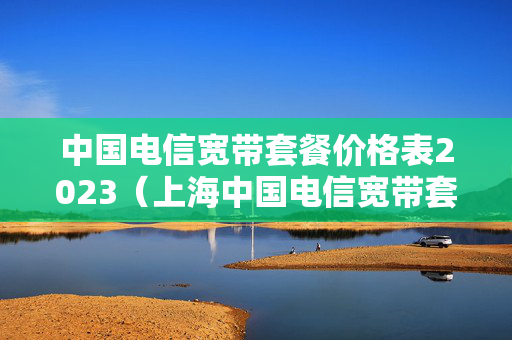 中国电信宽带套餐价格表2023（上海中国电信宽带套餐价格表2023）