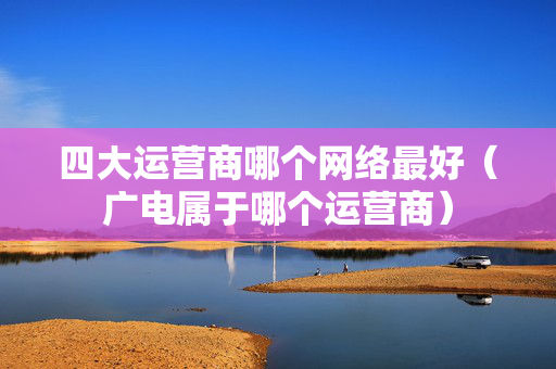 四大运营商哪个网络最好（广电属于哪个运营商）