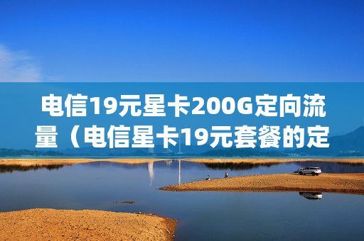 电信19元星卡200G定向流量（电信星卡19元套餐的定向定向流量多款app包括哪些）