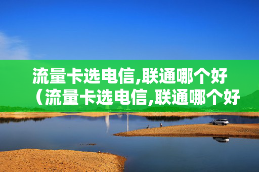 流量卡选电信,联通哪个好（流量卡选电信,联通哪个好）