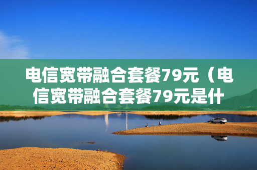 电信宽带融合套餐79元（电信宽带融合套餐79元是什么）