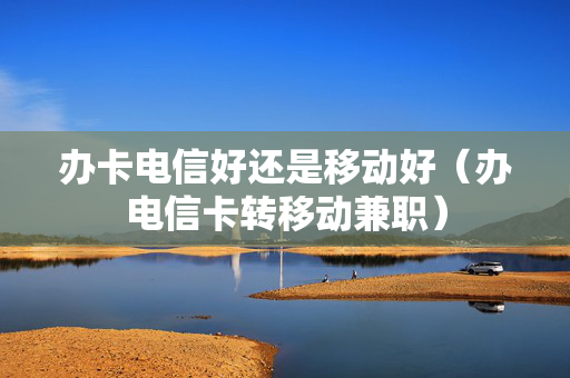 办卡电信好还是移动好（办电信卡转移动兼职）