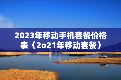 2023年移动手机套餐价格表（2o21年移动套餐）