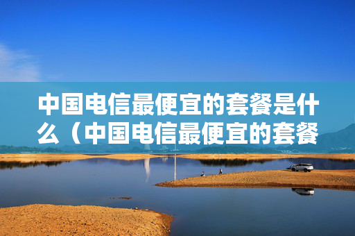 中国电信最便宜的套餐是什么（中国电信最便宜的套餐是什么卡）