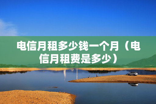 电信月租多少钱一个月（电信月租费是多少）