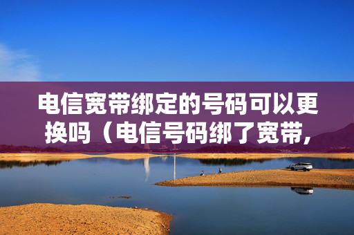 电信宽带绑定的号码可以更换吗（电信号码绑了宽带,可以换绑吗）