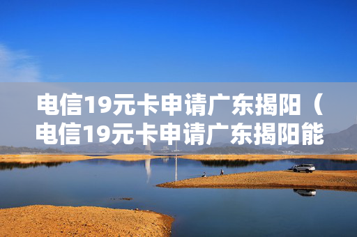 电信19元卡申请广东揭阳（电信19元卡申请广东揭阳能用吗）
