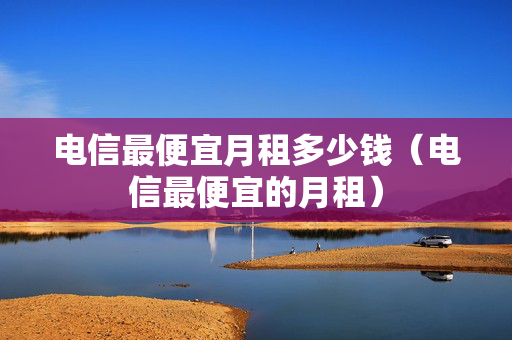 电信最便宜月租多少钱（电信最便宜的月租）