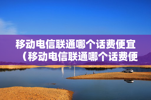移动电信联通哪个话费便宜（移动电信联通哪个话费便宜些）
