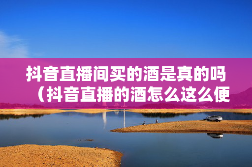 抖音直播间买的酒是真的吗（抖音直播的酒怎么这么便宜）