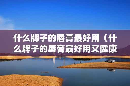 什么牌子的唇膏最好用（什么牌子的唇膏最好用又健康）