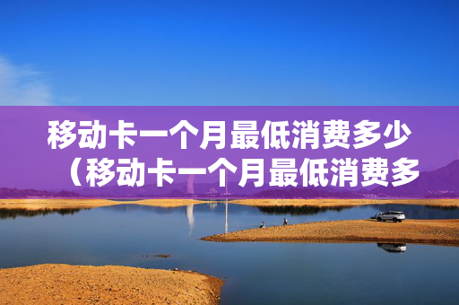 移动卡一个月最低消费多少（移动卡一个月最低消费多少流量）