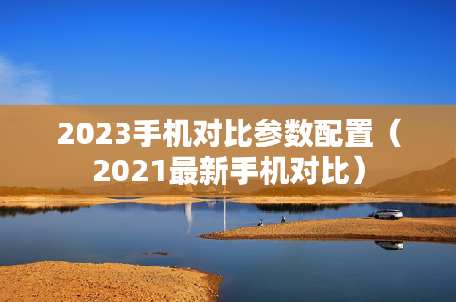2023手机对比参数配置（2021最新手机对比）
