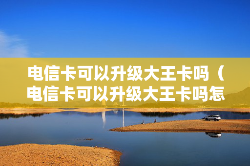电信卡可以升级大王卡吗（电信卡可以升级大王卡吗怎么办）