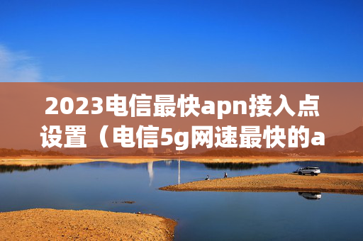 2023电信最快apn接入点设置（电信5g网速最快的apn接入点）