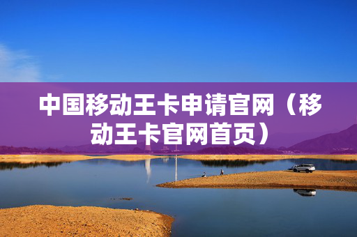 中国移动王卡申请官网（移动王卡官网首页）
